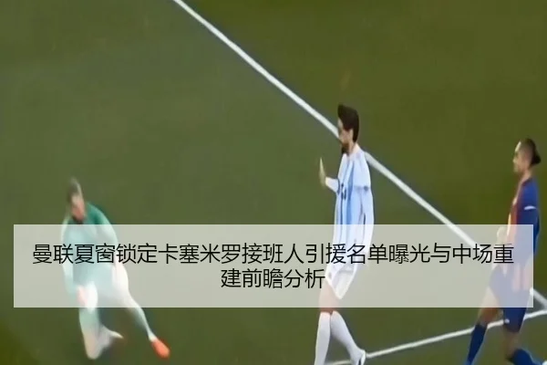 曼联夏窗锁定卡塞米罗接班人引援名单曝光与中场重建前瞻分析
