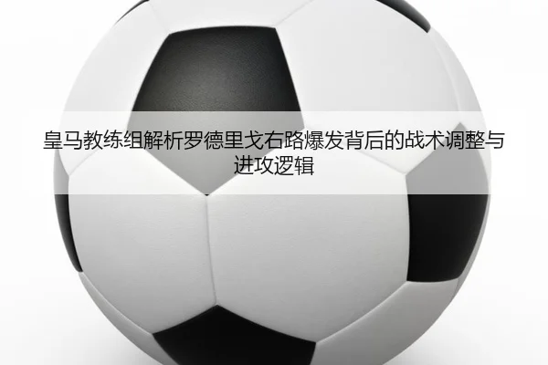 皇马教练组解析罗德里戈右路爆发背后的战术调整与进攻逻辑