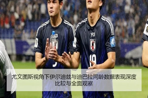 尤文图斯视角下伊尔迪兹与迪巴拉同龄数据表现深度比较与全面观察