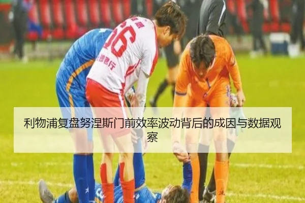 利物浦复盘努涅斯门前效率波动背后的成因与数据观察