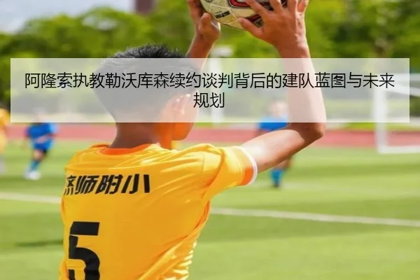 阿隆索执教勒沃库森续约谈判背后的建队蓝图与未来规划