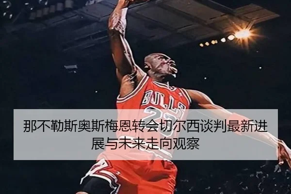 那不勒斯奥斯梅恩转会切尔西谈判最新进展与未来走向观察