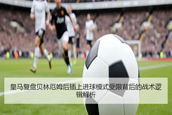 皇马复盘贝林厄姆后插上进球模式受限背后的战术逻辑解析
