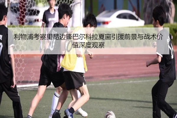 利物浦考察里昂边锋巴尔科拉夏窗引援前景与战术价值深度观察
