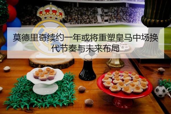 莫德里奇续约一年或将重塑皇马中场换代节奏与未来布局