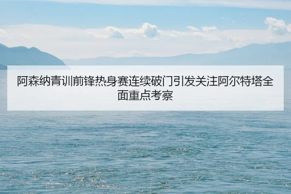 阿森纳青训前锋热身赛连续破门引发关注阿尔特塔全面重点考察