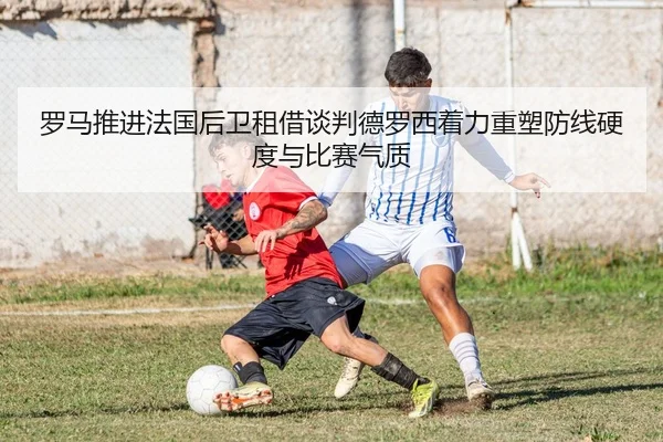 罗马推进法国后卫租借谈判德罗西着力重塑防线硬度与比赛气质